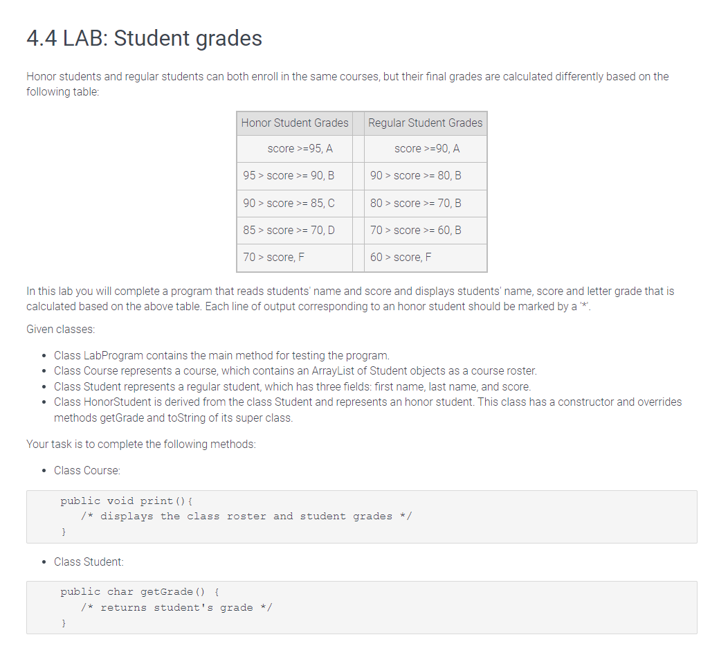 4.4 LAB: Student grades
Honor students and regular students can both enroll in the same courses, but their final grades are calculated differently based on the
following table:
In this lab you will complete a program that reads students' name and score and displays students' name, score and letter grade that is
calculated based on the above table. Each line of output corresponding to an honor student should be marked by a **.
Given classes:
• Class LabProgram contains the main method for testing the program.
Class Course represents a course, which contains an ArrayList of Student objects as a course roster.
• Class Student represents a regular student, which has three fields: first name, last name, and score.
• Class HonorStudent is derived from the class Student and represents an honor student. This class has a constructor and overrides
methods getGrade and toString of its super class.
Your task is to complete the following methods:
• Class Course:
}
Honor Student Grades
score >=95, A
95 > score >= 90, B
90 > score >= 85, C
85 > score >= 70, D
70 > score, F
public void print () {
/* displays the class roster and student grades */
Class Student:
public char getGrade () {
Regular Student Grades
score >=90, A
90 > score >= 80, B
80> score >= 70, B
70 > score >= 60, B
60 > score, F
}
/* returns student's grade */