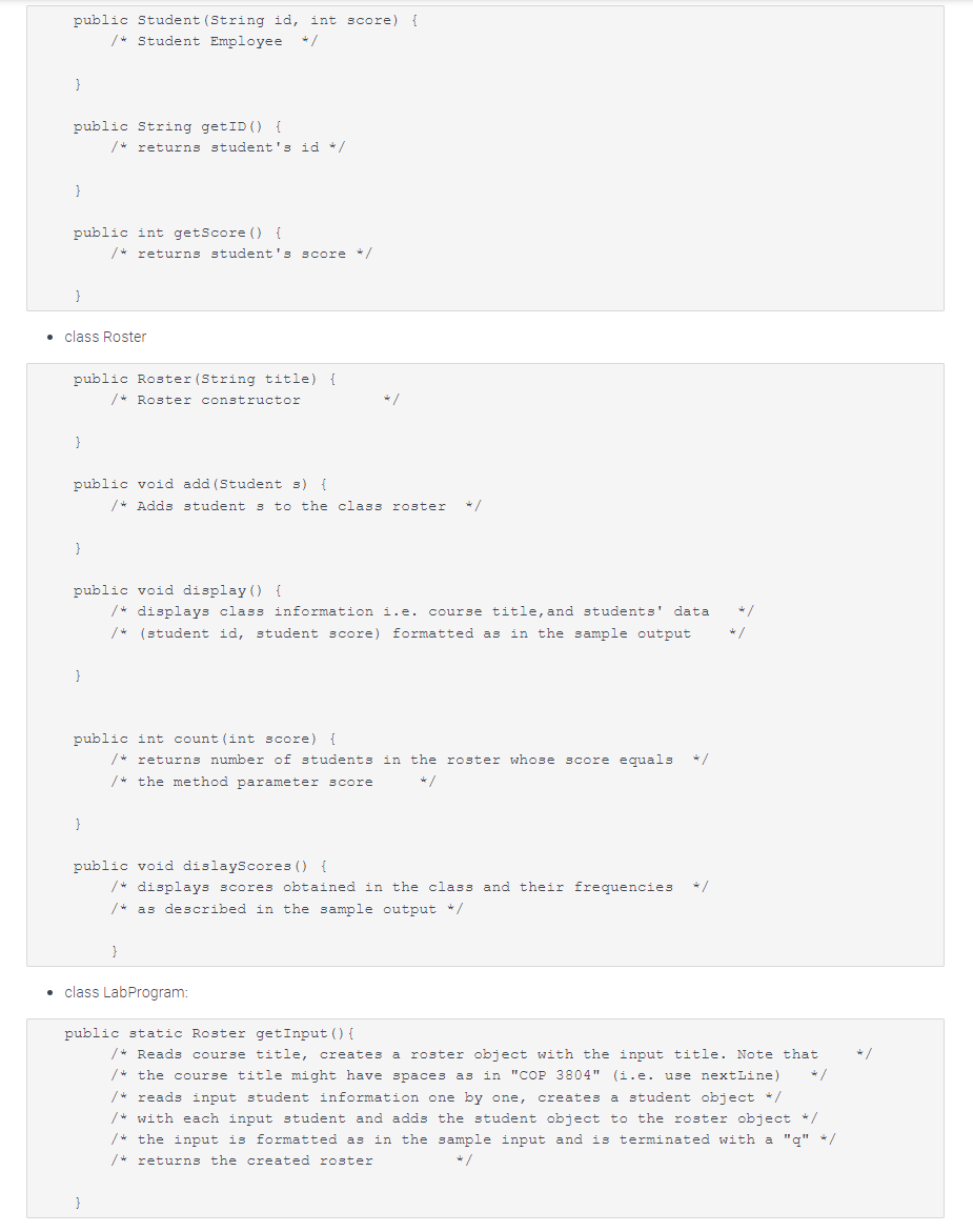 public Student (String id, int score) {
/* Student Employee
}
public String getID () {
}
public int getScore () {
class Roster
}
/* returns student's id */
public Roster (String title) {
/* Roster constructor
}
/* returns student's score */
public void add (Student s) {
}
public void display() {
/* displays class information i.e. course title, and students' data
/* (student id, student score) formatted as in the sample output
}
/* Adds students to the class roster */
public int count (int score) {
/* returns number of students in the roster whose score equals
/* the method parameter score
*/
public void dislayScores () {
/* displays scores obtained in the class and their frequencies */
/*as described in the sample output */
}
• class LabProgram:
de /
4/
public static Roster getInput () {
/* Reads course title, creates a roster object with the input title. Note that
/* the course title might have spaces as in "COP 3804" (i.e. use nextLine)
/* reads input student information one by one, creates a student object */
/* with each input student and adds the student object to the roster object */
/* the input is formatted as in the sample input and is terminated with a "q" */
/* returns the created roster