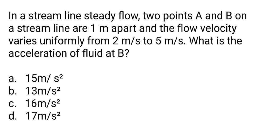 In a stream line steady flow, two points A and B on
a stream line are 1 m apart and the flow velocity
varies uniformly from 2 m/s to 5 m/s. What is the
acceleration of fluid at B?
a. 15m/ s?
b. 13m/s?
c. 16m/s?
d. 17m/s?

