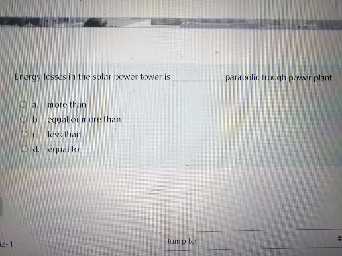 Energy losses in the solar power tower is
parabolic trough power plant
O a.
more than
O b. equal or more than
less than
O d. equal to
iz-1
Jump to..
