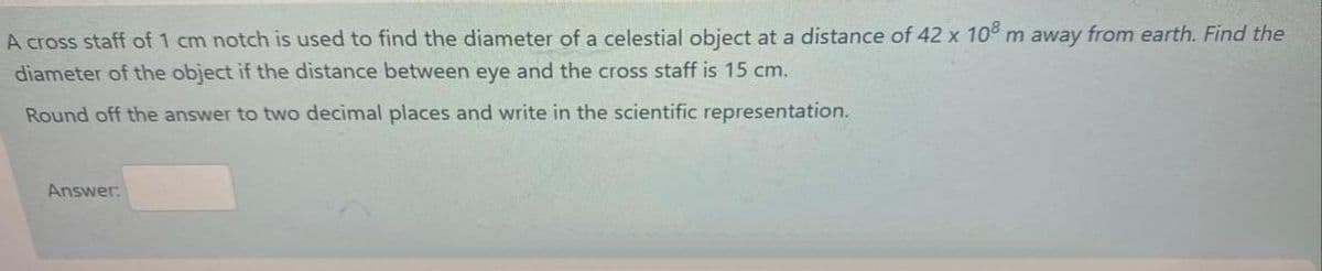 A cross staff of 1 cm notch is used to find the diameter of a celestial object at a distance of 42 x 10 m away from earth. Find the
diameter of the object if the distance between eye and the cross staff is 15 cm.
Round off the answer to two decimal places and write in the scientific representation.
Answer:
