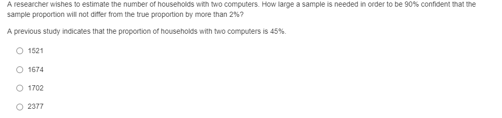 A researcher wishes to estimate the number of households with two computers. How large a sample is needed in order to be 90% confident that the
sample proportion will not differ from the true proportion by more than 2%?
A previous study indicates that the proportion of households with two computers is 45%.
O 1521
O 1674
O 1702
O 2377
