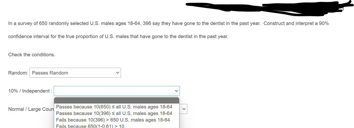 In a survey of 650 randomly selected U.S. males ages 18-64, 396 say they have gone to the dentist in the past year. Construct and interpret a 90%
confidence interval for the true proportion of U.S. males that have gone to the dentist in the past year.
Check the conditions.
Random: Passes Random
10% / Independent :
Normal / Large Coun Passes because 10(650) < all U.S. males ages 18-64
Passes because 10(396) < all U.S. males ages 18-64
Fails because 10(396) > 650 U.S. males ages 18-64
Fails because 650(1-0.61) > 10

