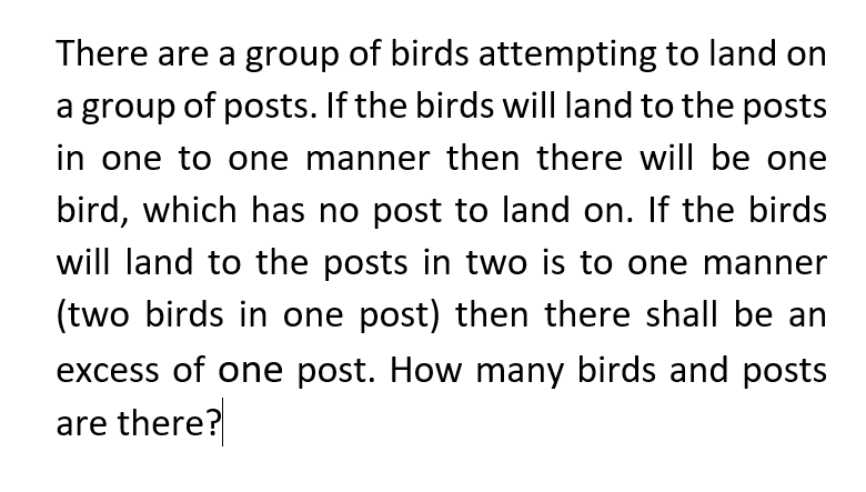 There are a group of birds attempting to land on
a group of posts. If the birds will land to the posts
in one to one manner then there will be one
bird, which has no post to land on. If the birds
will land to the posts in two is to one manner
(two birds in one post) then there shall be an
excess of one post. How many birds and posts
are there?
