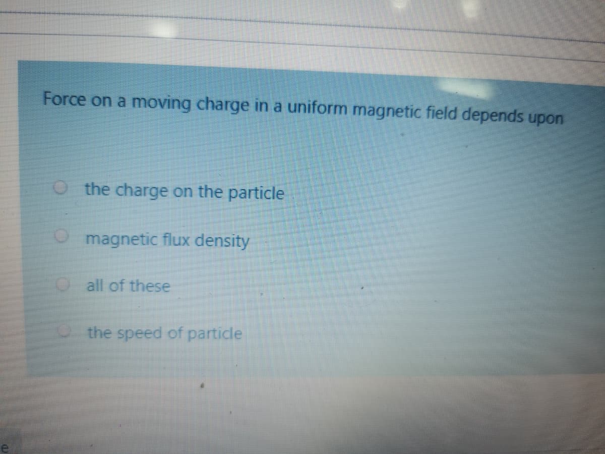 Force on a moving charge in a uniform magnetic field depends upon
O the charge on the particle
magnetic flux density
Oall of these
P the speed of particle
