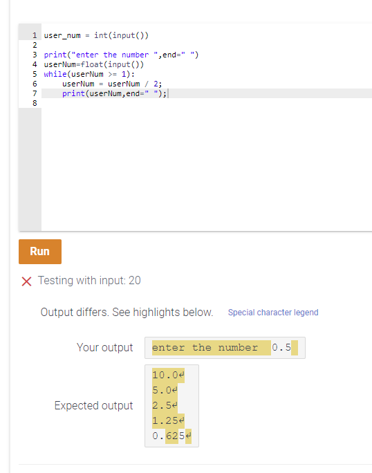 1 user_num =
int(input())
2
3 print("enter the number ",end=" ")
4 userNum=float(input ())
5 while(userNum >= 1):
userNum = userNum / 2;
print (userNum, end=" ");|
7
8
Run
X Testing with input: 20
Output differs. See highlights below. Special character legend
Your output
enter the number 0.5
10.04
5.04
Expected output
2.5€
1.25e
0.625e
