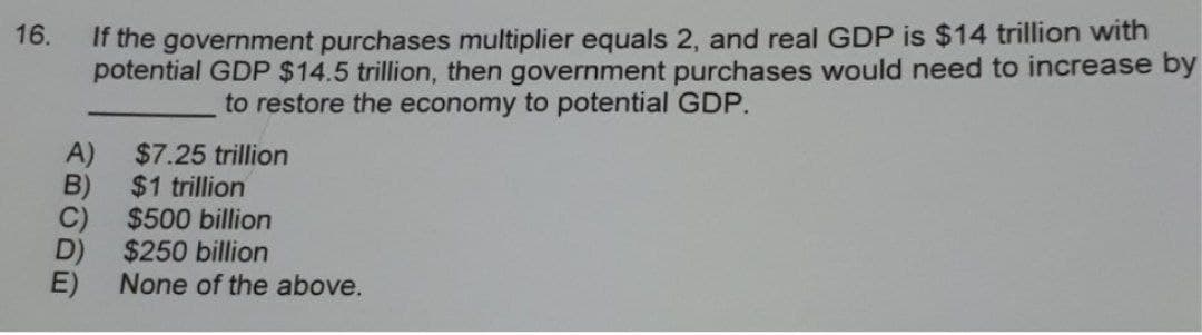 If the government purchases multiplier equals 2, and real GDP is $14 trillion with
potential GDP $14.5 trillion, then government purchases would need to increase by
16.
to restore the economy to potential GDP.
A)
$7.25 trillion
B)
$1 trillion
C)
$500 billion
D)
$250 billion
None of the above.
