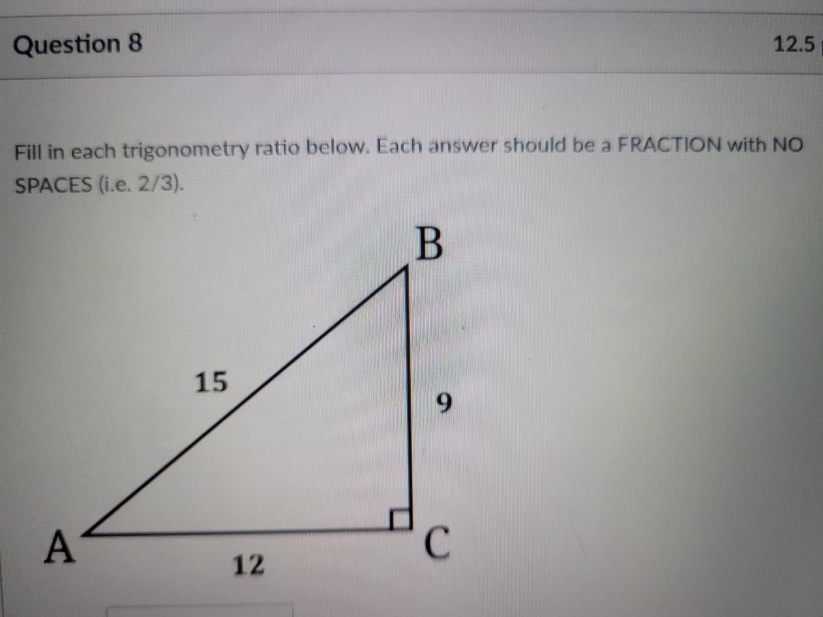 Question 8
12.5
Fill in each trigonometry ratio below. Each answer should be a FRACTION with NO
SPACES (i.e. 2/3).
15
6.
C
12
