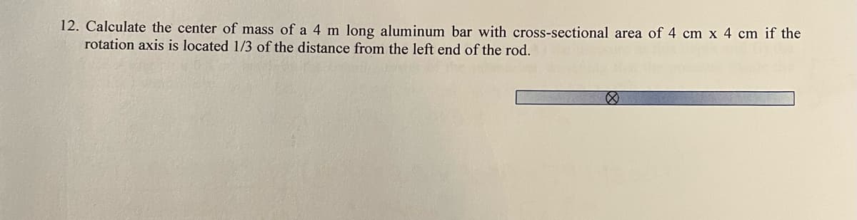 12. Calculate the center of mass of a 4 m long aluminum bar with cross-sectional area of 4 cm x 4 cm if the
rotation axis is located 1/3 of the distance from the left end of the rod.
Ø