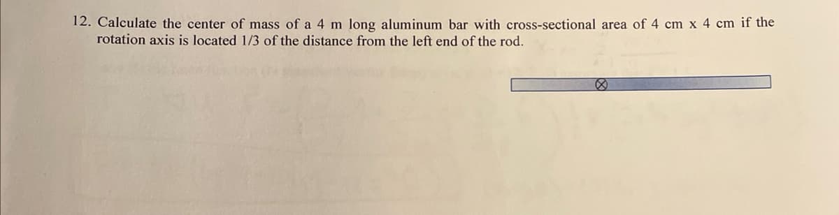 12. Calculate the center of mass of a 4 m long aluminum bar with cross-sectional area of 4 cm x 4 cm if the
rotation axis is located 1/3 of the distance from the left end of the rod.