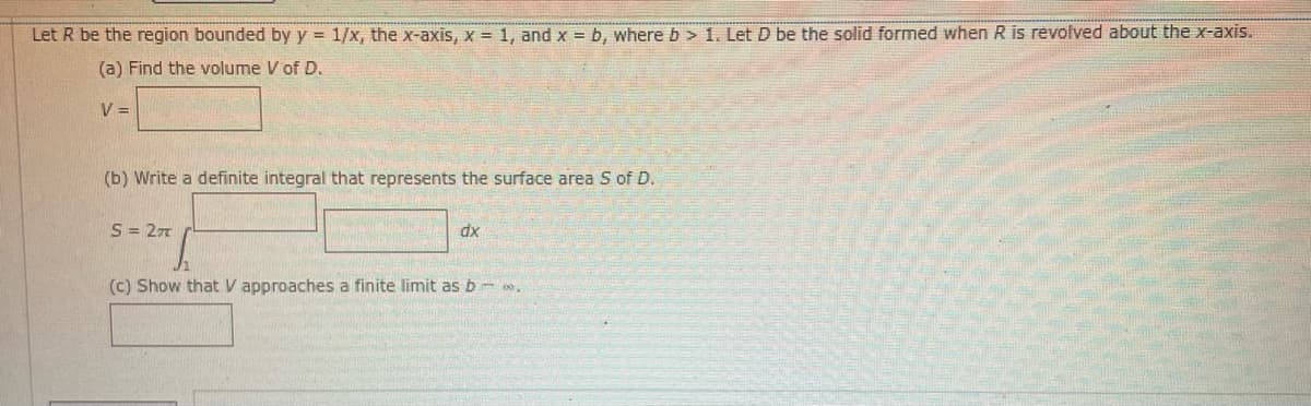 Let R be the region bounded by y = 1/x, the x-axis, x = 1, and x = b, where b> 1. Let D be the solid formed when R is revolved about the x-axis.
(a) Find the volume V of D.
V =
(b) Write a definite integral that represents the surface area S of D.
S = 27
dx
(c) Show that V approaches a finite limit as b - .