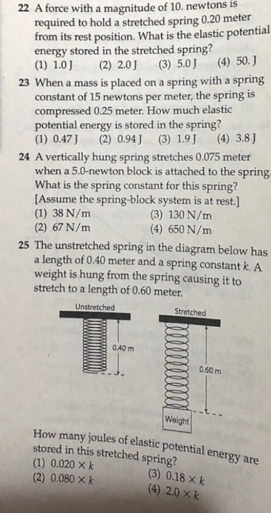 22 A force with a magnitude of 10. newtons is
required to hold a stretched spring 0.20 meter
from its rest position. What is the elastic potential
energy stored in the stretched spring?
(1) 1.0J
(2) 2.0J
(3) 5.0 J
(4) 50. J
23 When a mass is placed on a spring with a spring
constant of 15 newtons per meter, the spring is
compressed 0.25 meter. How much elastic
potential energy is stored in the spring?
(1) 0.47 J
(2) 0.94 J (3) 1.9J
(4) 3.8 J
24 A vertically hung spring stretches 0.075 meter
when a 5.0-newton block is attached to the spring.
What is the spring constant for this spring?
[Assume the spring-block system is at rest.]
(1) 38 N/m
(2) 67 N/m
(3) 130 N/m
(4) 650 N/m
25 The unstretched spring in the diagram below has
a length of 0.40 meter and a spring constant k. A
weight is hung from the spring causing it to
stretch to a length of 0.60 meter,
Unstretched
Stretched
0,40 m
0.60 m
Weight
How many joules of elastic potential energy are
stored in this stretched spring?
(1) 0.020 × k
(2) 0.080 x k
(3) 0.18 X k
(4) 2.0 × k
