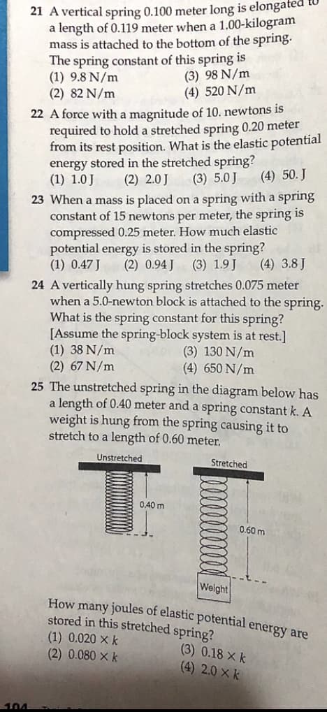 21 A vertical spring 0.100 meter long is elongated
a length of 0.119 meter when a 1.00-kilogram
mass is attached to the bottom of the spring.
The spring constant of this spring is
(1) 9.8 N/m
(2) 82 N/m
(3) 98 N/m
(4) 520 N/m
22 A force with a magnitude of 10. newtons is
required to hold a stretched spring 0.20 meter
from its rest position. What is the elastic potential
energy stored in the stretched spring?
(1) 1.0 J
(2) 2.0 J
(3) 5.0 J
(4) 50. J
23 When a mass is placed on a spring with a spring
constant of 15 newtons per meter, the spring is
compressed 0.25 meter. How much elastic
potential energy is stored in the spring?
(1) 0.47 J
(2) 0.94 J
(3) 1.9 J
(4) 3.8 J
24 A vertically hung spring stretches 0.075 meter
when a 5.0-newton block is attached to the spring.
What is the spring constant for this spring?
[Assume the spring-block system is at rest.]
(1) 38 N/m
(2) 67 N/m
(3) 130 N/m
(4) 650 N/m
25 The unstretched spring in the diagram below has
a length of 0.40 meter and a spring constant k. A
weight is hung from the spring causing it to
stretch to a length of 0.60 meter,
Unstretched
Stretched
0.40 m
0.60 m
Weight
How many joules of elastic potential energy are
stored in this stretched spring?
(1) 0.020 × k
(2) 0.080 × k
(3) 0.18 X k
(4) 2.0 X k
104
