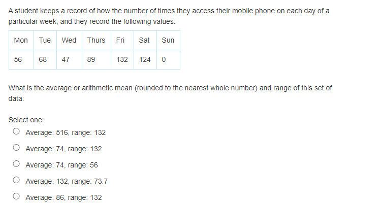 A student keeps a record of how the number of times they access their mobile phone on each day of a
particular week, and they record the following values:
Mon
Tue
Wed Thurs Fri
Sat
Sun
56
68
47
89
132
124
What is the average or arithmetic mean (rounded to the nearest whole number) and range of this set of
data:
Select one:
O Average: 516, range: 132
Average: 74, range: 132
Average: 74, range: 56
Average: 132, range: 73.7
Average: 86, range: 132
