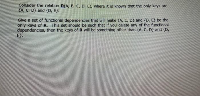 Consider the relation R(A, B, C, D, E), where it is known that the only keys are
KA, C, D} and {D, E}:
Give a set of functional dependencies that will make {A, C, D} and (D, E} be the
only keys of R. This set should be such that if you delete any of the functional
dependencies, then the keys of R will be something other than {A, C, D} and {D,
E}.
