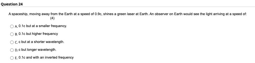 Question 24
A spaceship, moving away from the Earth at a speed of 0.9c, shines a green laser at Earth. An observer on Earth would see the light arriving at a speed of:
(4)
O A. 0.1c but at a smaller frequency.
OB. 0.1c but higher frequency
OC. c but at a shorter wavelength.
D. c but longer wavelength.
OE. 0.1c and with an inverted frequency