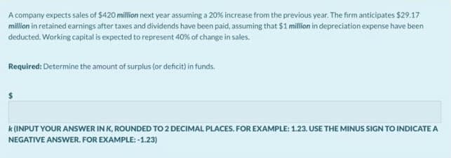 A company expects sales of $420 million next year assuming a 20% increase from the previous year. The firm anticipates $29.17
million in retained earnings after taxes and dividends have been paid, assuming that $1 million in depreciation expense have been
deducted. Working capital is expected to represent 40% of change in sales.
Required: Determine the amount of surplus (or deficit) in funds.
k (INPUT YOUR ANSWER IN K, ROUNDED TO 2 DECIMAL PLACES. FOR EXAMPLE: 1.23. USE THE MINUS SIGN TO INDICATE A
NEGATIVE ANSWER. FOR EXAMPLE: -1.23)
