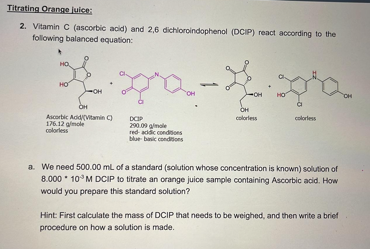 Titrating Orange juice:
2. Vitamin C (ascorbic acid) and 2,6 dichloroindophenol (DCIP) react according to the
following balanced equation:
НО.
HO
OH
OH
Ascorbic Acid/(Vitamin C)
176.12 g/mole
colorless
DCIP
290.09 g/mole
red- acidic conditions
blue- basic conditions
OH
OH
OH
colorless
HO
CI
colorless
a. We need 500.00 mL of a standard (solution whose concentration is known) solution of
8.000* 10³ M DCIP to titrate an orange juice sample containing Ascorbic acid. How
would you prepare this standard solution?
Hint: First calculate the mass of DCIP that needs to be weighed, and then write a brief
procedure on how a solution is made.
OH