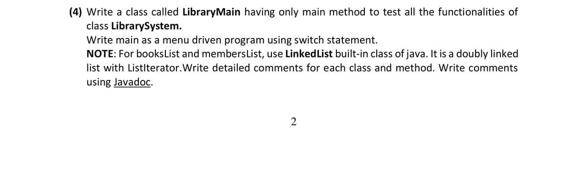 (4) Write a class called LibraryMain having only main method to test all the functionalities of
class LibrarySystem.
Write main as a menu driven program using switch statement.
NOTE: For booksList and membersList, use LinkedList built-in class of java. It is a doubly linked
list with Listlterator.Write detailed comments for each class and method. Write comments
using Javadoc.
