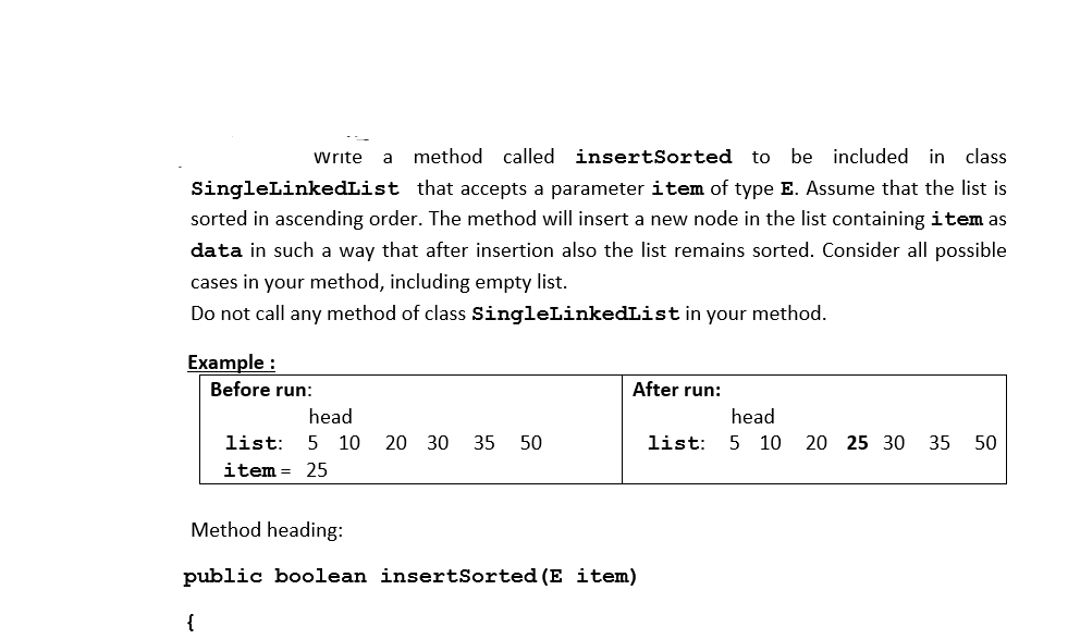 Write
a method called insertSorted to
be included in class
SingleLinkedList that accepts a parameter item of type E. Assume that the list is
sorted in ascending order. The method will insert a new node in the list containing item as
data in such a way that after insertion also the list remains sorted. Consider all possible
cases in your method, including empty list.
Do not call any method of class SingleLinkedList in your method.
Example :
Before run:
After run:
head
head
list:
5 10 20 30
35 50
list:
5 10 20 25 30 35
50
item
25
Method heading:
public boolean insertSorted (E item)
{
