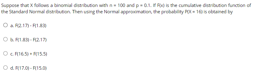 Suppose that X follows a binomial distribution with n = 100 and p = 0.1. If F(x) is the cumulative distribution function of
the Standard Normal distribution. Then using the Normal approximation, the probability P(X = 16) is obtained by
O a. F(2.17) - F(1.83)
O b. F(1.83) - F(2.17)
O c. F(16.5) + F(15.5)
O d. F(17.0) - F(15.0)
