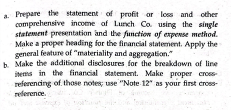 a. Prepare the statement of profit or loss and other
comprehensive income of Lunch Co. using the single
statement presentation and the function of expense method.
Make a proper heading for the financial statement. Apply the
general feature of "materiality and aggregation."
b. Make the additional disclosures for the breakdown of line
items in the financial statement. Make proper cross-
referencing of those notes; use "Note 12" as your first cross-
reference.
