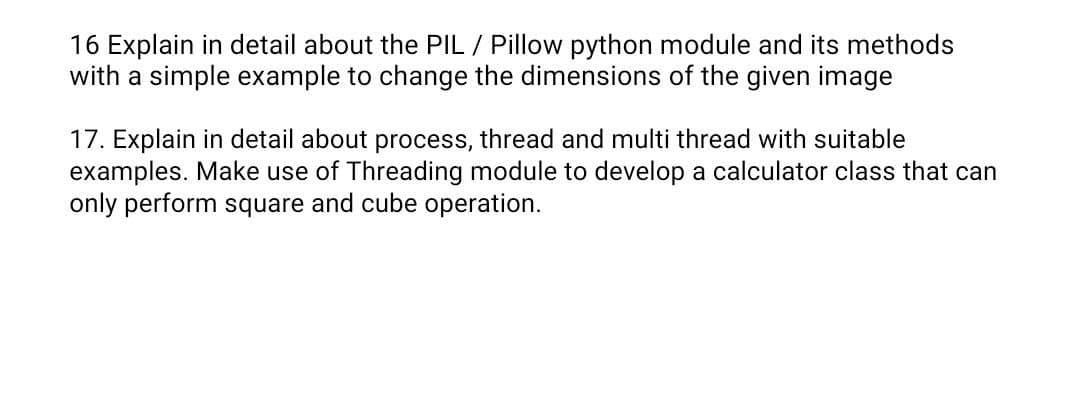 16 Explain in detail about the PIL / Pillow python module and its methods
with a simple example to change the dimensions of the given image
17. Explain in detail about process, thread and multi thread with suitable
examples. Make use of Threading module to develop a calculator class that can
only perform square and cube operation.
