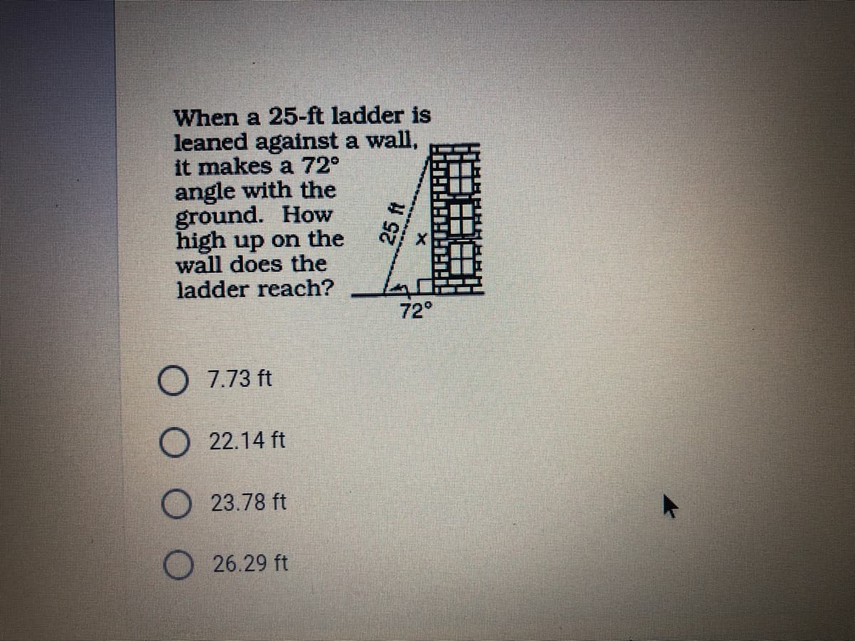 When a 25-ft ladder is
leaned against a wall,
it makes a 72°
angle with the
ground. How
high up on the
wall does the
ladder reach?
72°
O 7.73 ft
22.14 ft
O 23.78 ft
O 26.29 ft
山 TH
