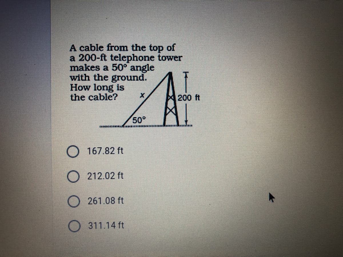 A cable from the top of
a 200-ft telephone tower
makes a 50° angle
with the ground.
How long is
the cable?
200 ft
50°
O 167.82 ft
O 212.02 ft
O 261.08 ft
) 311.14 ft
