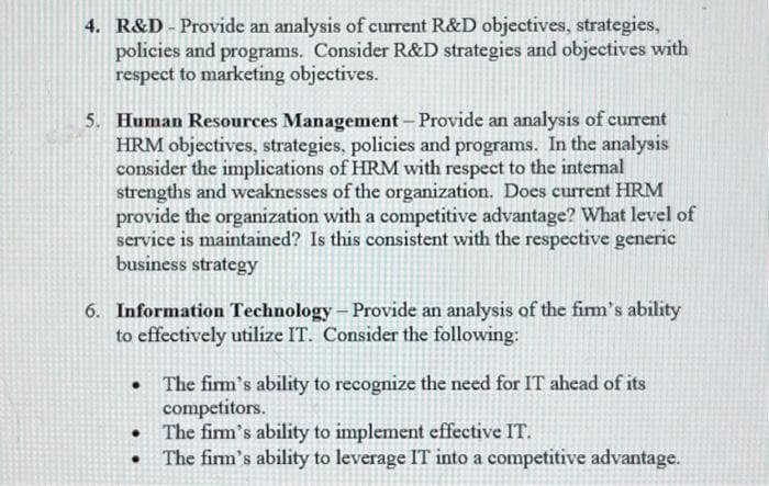 4. R&D - Provide an analysis of current R&D objectives, strategies,
policies and programs. Consider R&D strategies and objectives with
respect to marketing objectives.
5. Human Resources Management - Provide an analysis of current
HRM objectives, strategies, policies and programs. In the analysis
consider the implications of HRM with respect to the internal
strengths and weaknesses of the organization. Does current HRM
provide the organization with a competitive advantage? What level of
service is maintained? Is this consistent with the respective generic
business strategy
6. Information Technology - Provide an analysis of the firm's ability
to effectively utilize IT. Consider the following:
.
.
.
The firm's ability to recognize the need for IT ahead of its
competitors.
The firm's ability to implement effective IT.
The firm's ability to leverage IT into a competitive advantage.