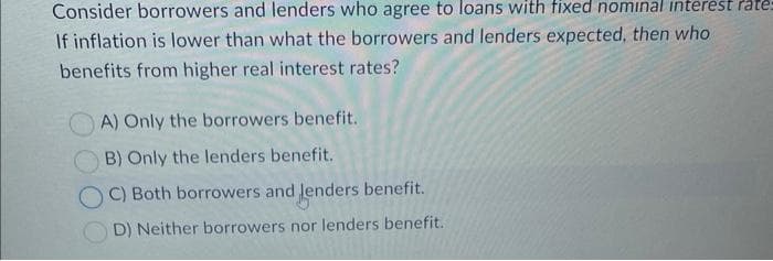 Consider borrowers and lenders who agree to loans with fixed nominal interest rate-
If inflation is lower than what the borrowers and lenders expected, then who
benefits from higher real interest rates?
A) Only the borrowers benefit.
B) Only the lenders benefit.
OC) Both borrowers and lenders benefit.
D) Neither borrowers nor lenders benefit.