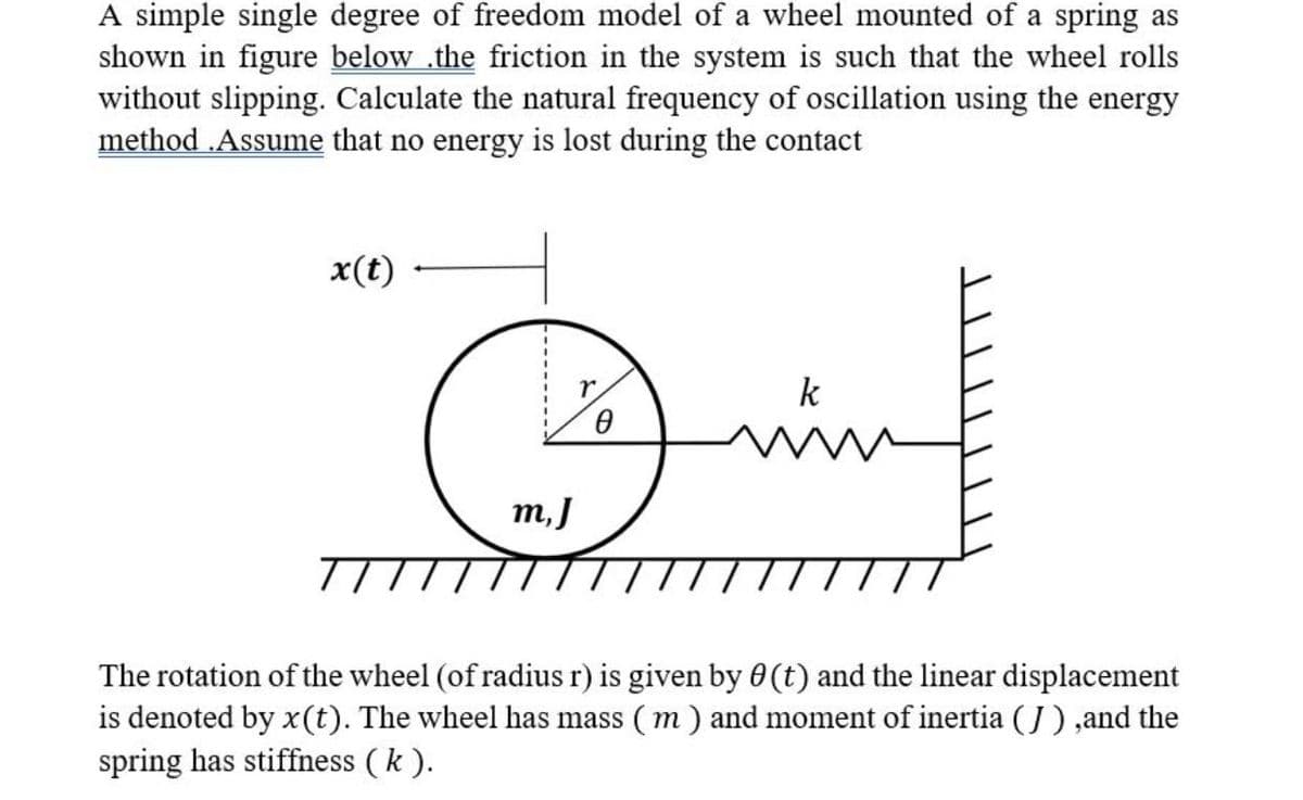 A simple single degree of freedom model of a wheel mounted of a spring as
shown in figure below .the friction in the system is such that the wheel rolls
without slipping. Calculate the natural frequency of oscillation using the energy
method .Assume that no energy is lost during the contact
x(t)
k
m,J
The rotation of the wheel (of radius r) is given by 0(t) and the linear displacement
is denoted by x(t). The wheel has mass ( m) and moment of inertia (J) ,and the
spring has stiffness (k ).
