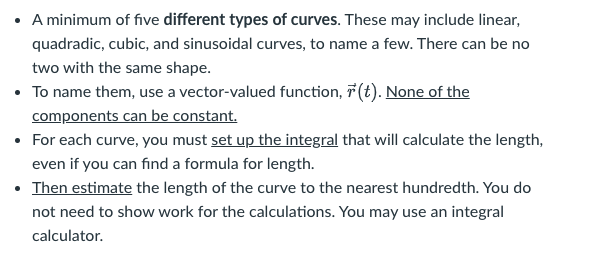 A minimum of five different types of curves. These may include linear,
quadradic, cubic, and sinusoidal curves, to name a few. There can be no
two with the same shape.
• To name them, use a vector-valued function, 7 (t). None of the
components can be constant.
• For each curve, you must set up the integral that will calculate the length,
even if you can find a formula for length.
• Then estimate the length of the curve to the nearest hundredth. You do
not need to show work for the calculations. You may use an integral
calculator.
