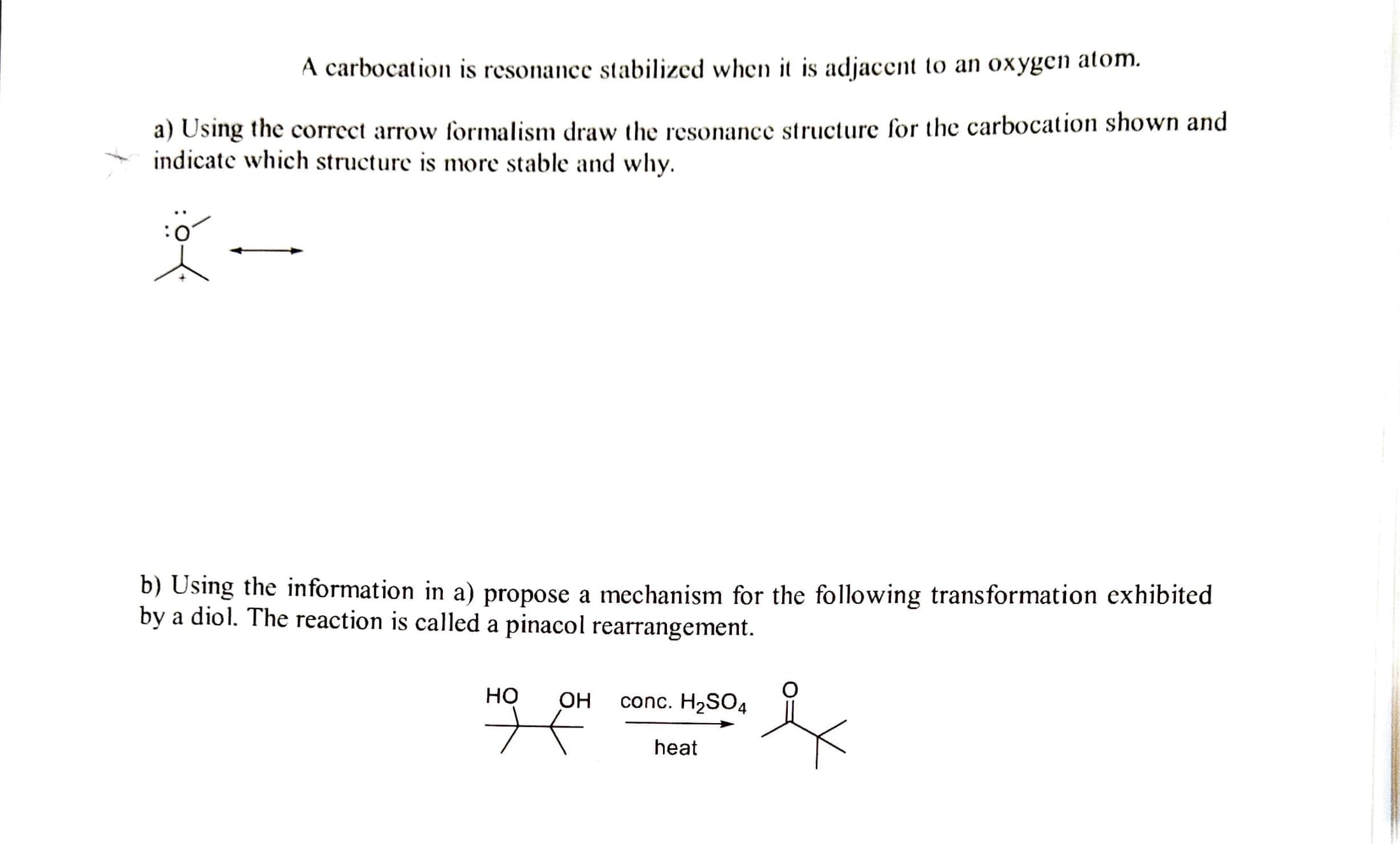 A carbocation is resonance stabilized when it is adjacent to an oxygen atom.
a) Using the correct arrow formalism draw the resonance structure for the carbocation shown and
indicate which structure is more stable and why.
