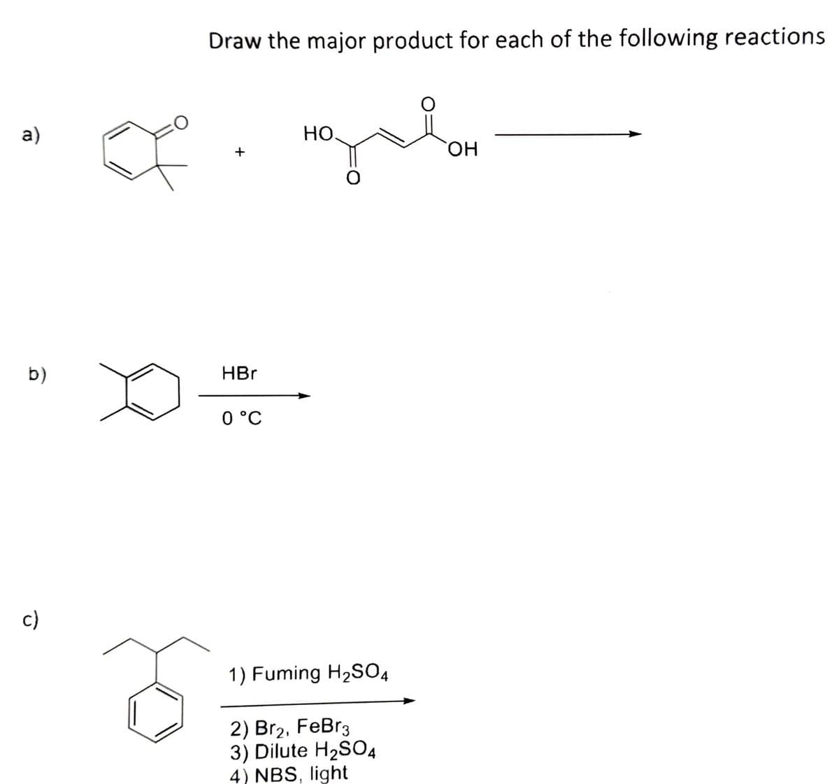 Draw the major product for each of the following reactions
a)
Но.
он
b)
HBr
0 °C
c)
1) Fuming H2S04
2) Br2, FeBr3
3) Dilute H2SO4
4) NBS, light
