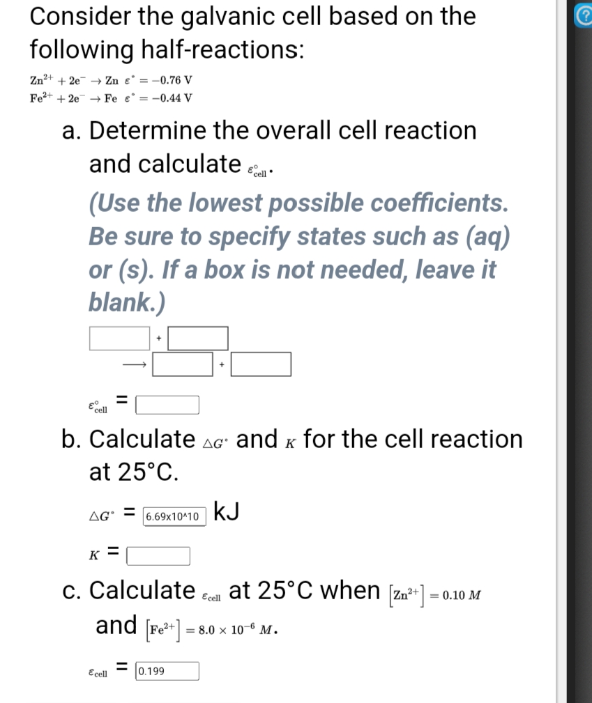 Consider the galvanic cell based on the
following half-reactions:
Zn2+ + 2e → Zn e = -0.76 V
Fe2+ + 2e → Fe e° = -0.44 V
a. Determine the overall cell reaction
and calculate a
(Use the lowest possible coefficients.
Be sure to specify states such as (aq)
or (s). If a box is not needed, leave it
blank.)
Ecell
b. Calculate AG' and x for the cell reaction
at 25°C.
6.69x10^10
kJ
AG'
K =
at 25°C when [zn*+]
c. Calculate
and [r*]-
Ecell
= 0.10 M
= 8.0 × 10–6 M.
Ecel
%3D
0.199
