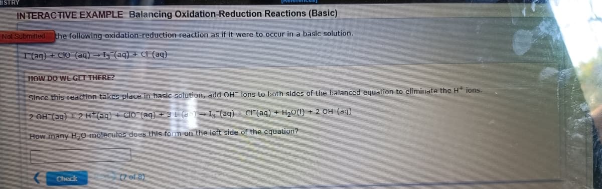 ISTRY
INTERACTIVE EXAMPLE Balancing Oxidation-Reduction Reactions (Basic)
Not Submitted the following oxidation-reduction reaction as if it were to occur in a basic solution.
I(aq) + Clo (aq) → Iz (aq) + Cl[(aq)
HOW DO WE GET THERE?
Since this reaction takes place in basic solution, add OH ions to both sides of the balanced equation to eliminate the H* ions.
2 OH (ag) + 2 H(aq) + Clo-(aq) + 3 F(ar)
I3 (aq) + Cl (aq) + H20(1) + 2 OH (aq)
How many H0 molecules does this form on the left side of the equation?
Check
(7 of 8)
