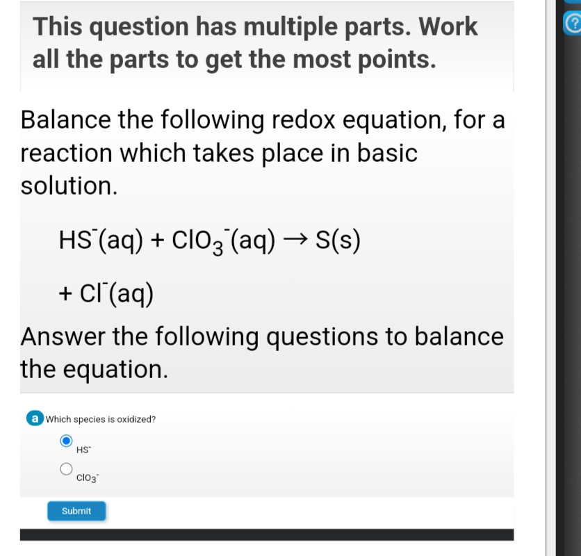 This question has multiple parts. Work
all the parts to get the most points.
Balance the following redox equation, for a
reaction which takes place in basic
solution.
HS(aq) + ClO3 (aq) → S(s)
+ cl'(aq)
Answer the following questions to balance
the equation.
a Which species is oxidized?
HS
clo3
Submit
