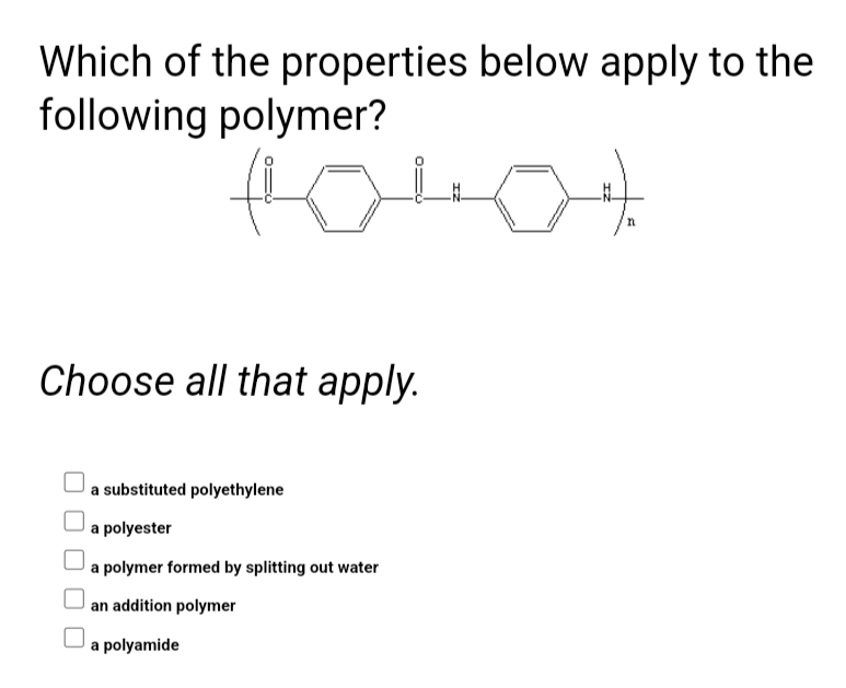 Which of the properties below apply to the
following polymer?
Choose all that apply.
a substituted polyethylene
a polyester
a polymer formed by splitting out water
an addition polymer
a polyamide
