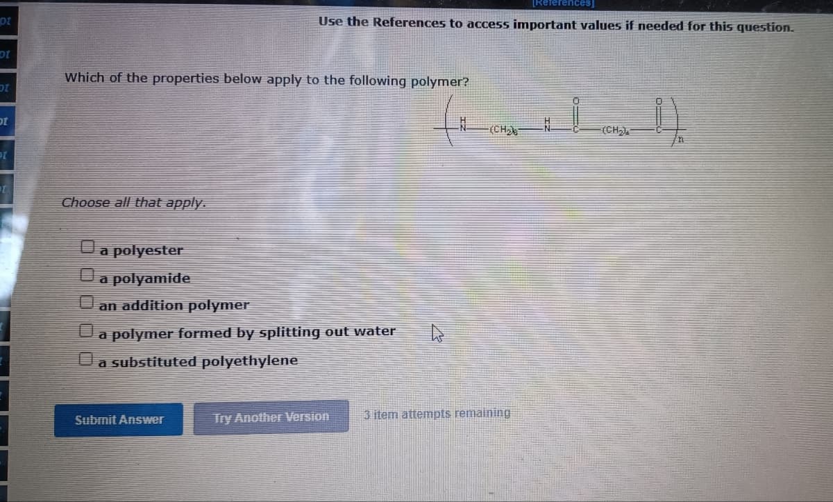 [References]
ot
Use the References to access important values if needed for this question.
Which of the properties below apply to the following polymer?
ot
(CH
(CH).
Choose all that apply.
a polyester
а polyamide
an addition polymer
a polymer formed by splitting out water
a substituted polyethylene
Try Another Version
3 item attempts remaining
Submit Answer
