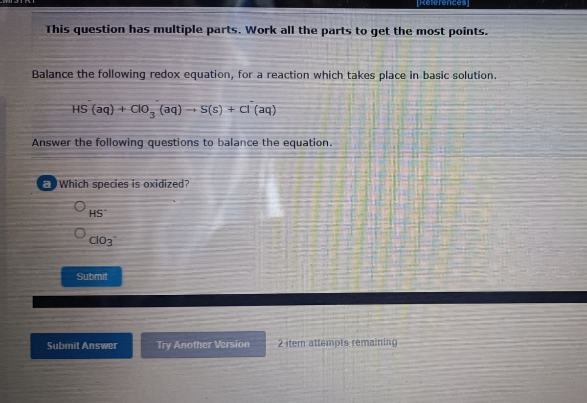 [References]
This question has multiple parts. Work all the parts to get the most points.
Balance the following redox equation, for a reaction which takes place in basic solution.
HS (aq) + Clo, (aq) → S(s) + CI (aq)
Answer the following questions to balance the equation.
a Which species is oxidized?
HS
Cl03
Submit
Submit Ansvwer
Try Another Version
2 item attempts remaining
