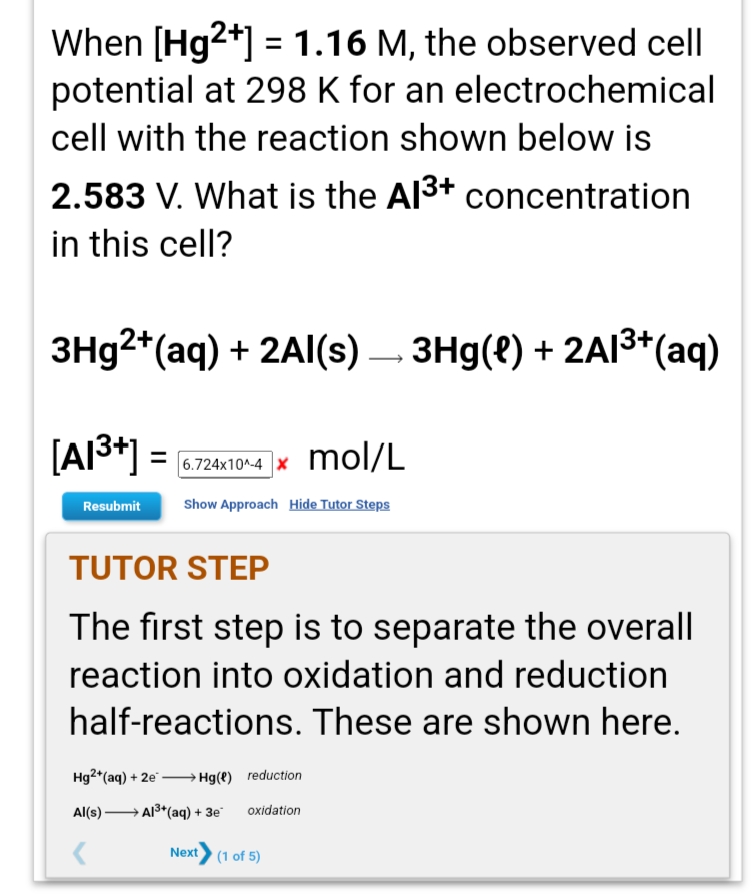 When [Hg2+] = 1.16 M, the observed cell
potential at 298 K for an electrochemical
cell with the reaction shown below is
2.583 V. What is the Al3+ concentration
in this cell?
3H92*(aq) + 2Al(s) – 3Hg(8) + 2AI3*(aq)
[A|3*] =
mol/L
6.724x10^-4
Show Approach Hide Tutor Steps
Resubmit
TUTOR STEP
The first step is to separate the overall
reaction into oxidation and reduction
half-reactions. These are shown here.
Hg2*(aq) + 2e" – Hg(e) reduction
Al(s) → A3*(aq) + 3e
oxidation
Next
(1 of 5)
