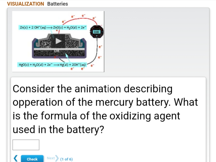 VISUALIZATION Batteries
Zn(s) + 2 OH"(aq) → Zno(s) + H20(e) + 2e
Hg0(s) + H,0(8) + 2e→ Hg(e) + 20H"(aq)*
Consider the animation describing
opperation of the mercury battery. What
is the formula of the oxidizing agent
used in the battery?
Check
Next
(1 of 6)
