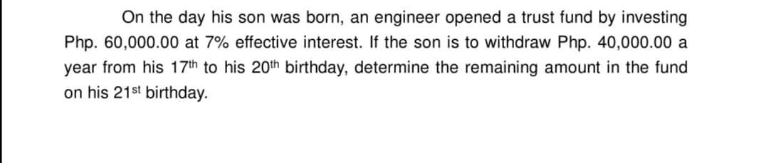 On the day his son was born, an engineer opened a trust fund by investing
Php. 60,000.00 at 7% effective interest. If the son is to withdraw Php. 40,000.00 a
year from his 17th to his 20th birthday, determine the remaining amount in the fund
on his 21st birthday.

