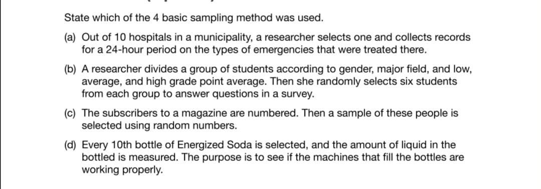 State which of the 4 basic sampling method was used.
(a) Out of 10 hospitals in a municipality, a researcher selects one and collects records
for a 24-hour period on the types of emergencies that were treated there.
(b) A researcher divides a group of students according to gender, major field, and low,
average, and high grade point average. Then she randomly selects six students
from each group to answer questions in a survey.
(c) The subscribers to a magazine are numbered. Then a sample of these people is
selected using random numbers.
(d) Every 10th bottle of Energized Soda is selected, and the amount of liquid in the
bottled is measured. The purpose is to see if the machines that fill the bottles are
working properly.
