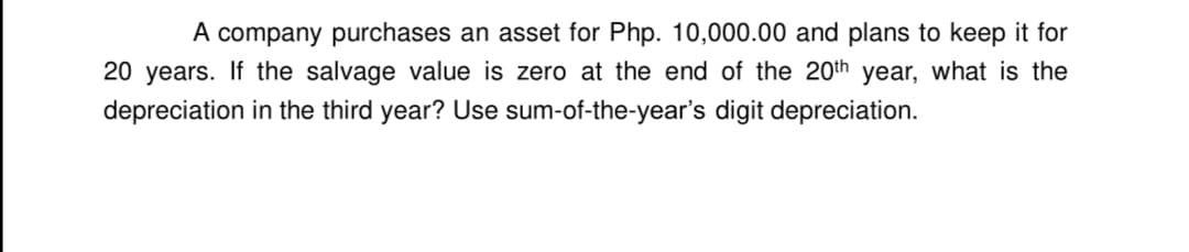 A company purchases an asset for Php. 10,000.00 and plans to keep it for
20 years. If the salvage value is zero at the end of the 20th year, what is the
depreciation in the third year? Use sum-of-the-year's digit depreciation.

