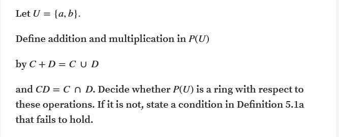 Let U = {a, b}.
Define addition and multiplication in P(U)
by C +D = C U D
and CD = Cn D. Decide whether P(U) is a ring with respect to
these operations. If it is not, state a condition in Definition 5.la
that fails to hold.
