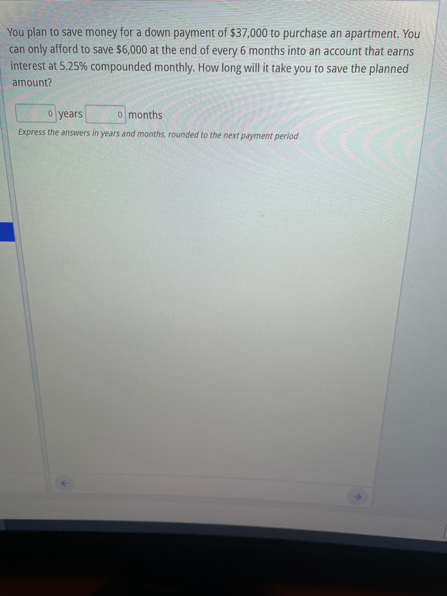 You plan to save money for a down payment of $37,000 to purchase an apartment. You
can only afford to save $6,000 at the end of every 6 months into an account that earns
interest at 5.25% compounded monthly. How long will it take you to save the planned
amount?
o years
0 months
Express the answers in years and months, rounded to the next payment period
