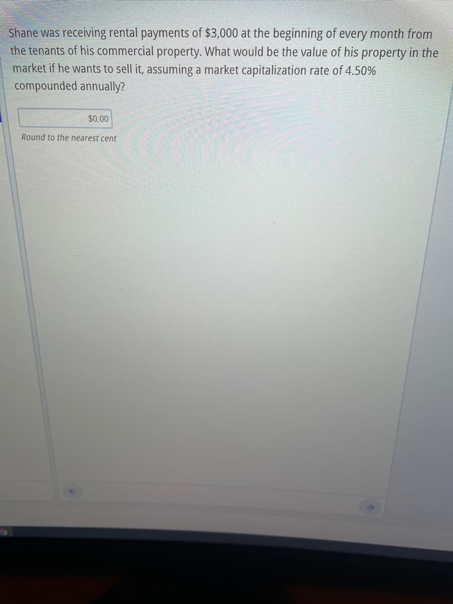 Shane was receiving rental payments of $3,000 at the beginning of every month from
the tenants of his commercial property. What would be the value of his property in the
market if he wants to sell it, assuming a market capitalization rate of 4.50%
compounded annually?
$0.00
Round to the nearest cent