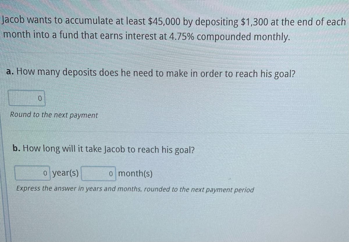 Jacob wants to accumulate at least $45,000 by depositing $1,300 at the end of each
month into a fund that earns interest at 4.75% compounded monthly.
a. How many deposits does he need to make in order to reach his goal?
0
Round to the next payment
b. How long will it take Jacob to reach his goal?
o year(s)
o month(s)
Express the answer in years and months, rounded to the next payment period